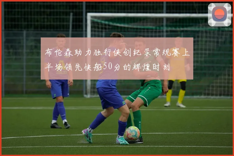 布伦森助力独行侠创纪录常规赛上半场领先快船50分的辉煌时刻