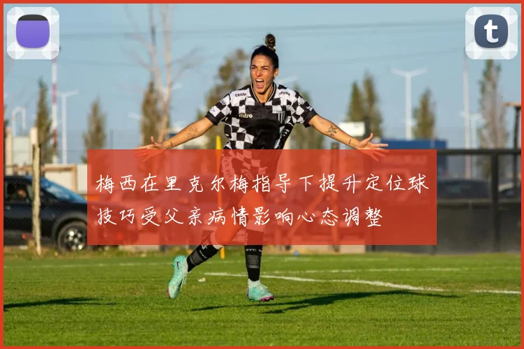 梅西在里克尔梅指导下提升定位球技巧受父亲病情影响心态调整