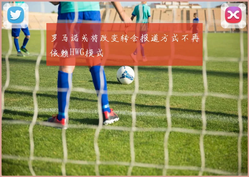 罗马诺或将改变转会报道方式不再依赖HWG模式