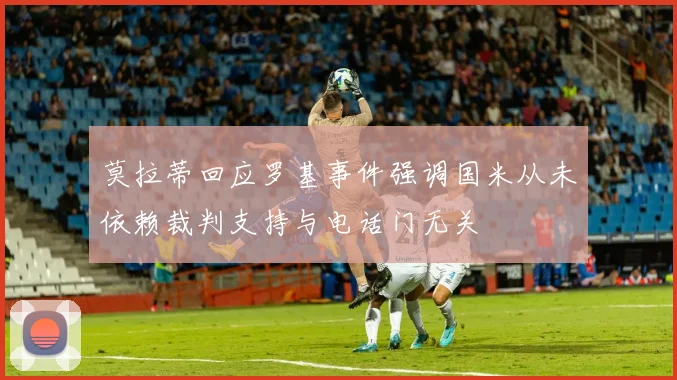 莫拉蒂回应罗基事件强调国米从未依赖裁判支持与电话门无关
