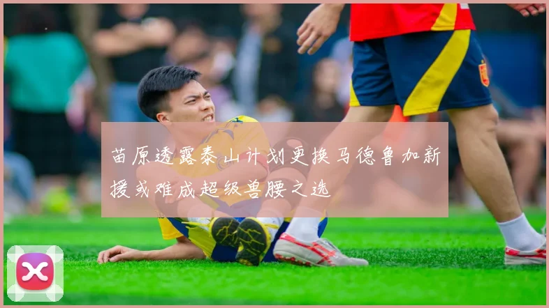 苗原透露泰山计划更换马德鲁加新援或难成超级兽腰之选