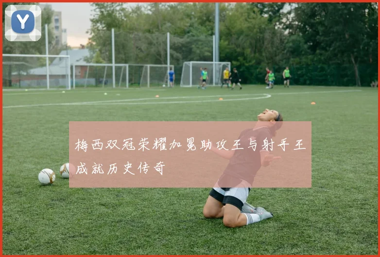 梅西双冠荣耀加冕助攻王与射手王成就历史传奇