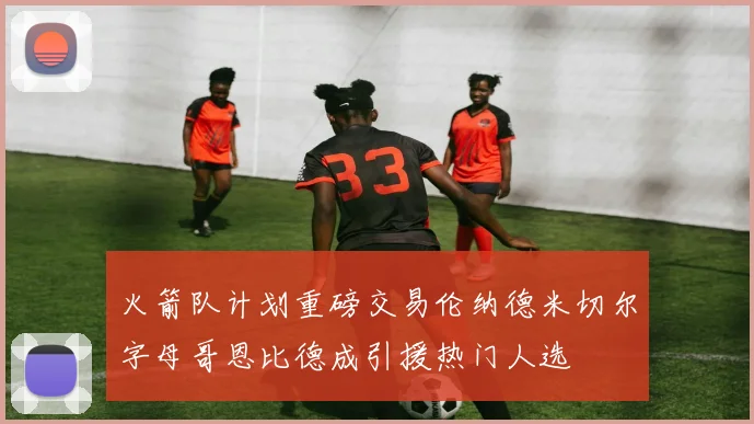 火箭队计划重磅交易伦纳德米切尔字母哥恩比德成引援热门人选