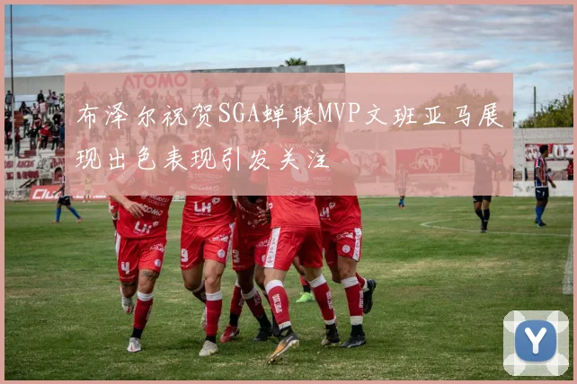 布泽尔祝贺SGA蝉联MVP文班亚马展现出色表现引发关注