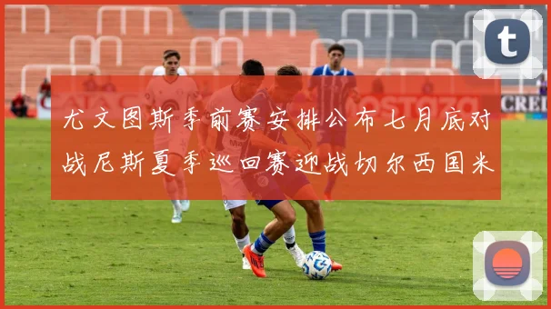 尤文图斯季前赛安排公布七月底对战尼斯夏季巡回赛迎战切尔西国米巴勒莫