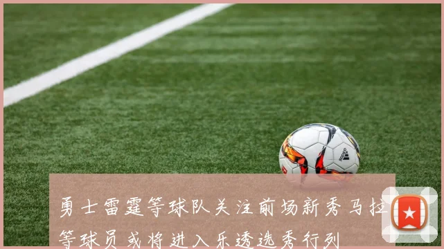 勇士雷霆等球队关注前场新秀马拉等球员或将进入乐透选秀行列