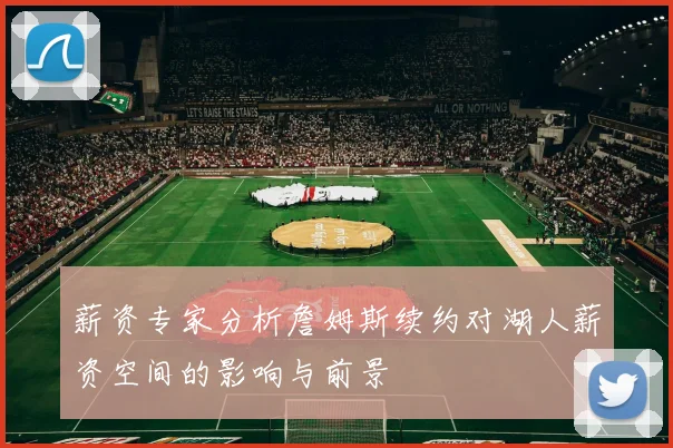 薪资专家分析詹姆斯续约对湖人薪资空间的影响与前景