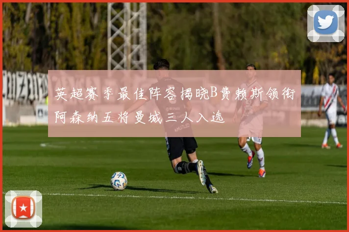 英超赛季最佳阵容揭晓B费赖斯领衔阿森纳五将曼城三人入选