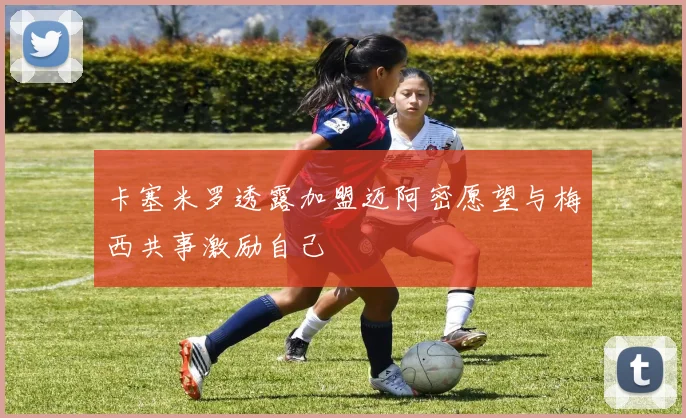卡塞米罗透露加盟迈阿密愿望与梅西共事激励自己