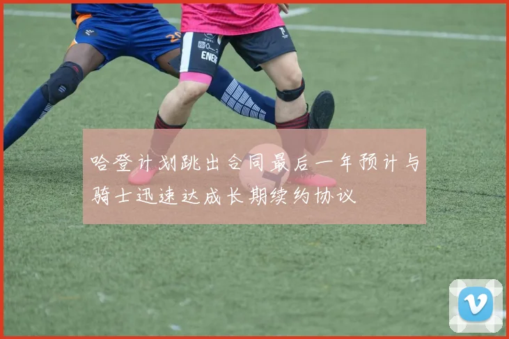 哈登计划跳出合同最后一年预计与骑士迅速达成长期续约协议