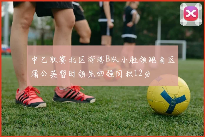 中乙联赛北区海港B队小胜领跑南区蒲公英暂时领先四强同积12分