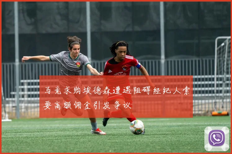 马竞求购埃德森遭遇阻碍经纪人索要高额佣金引发争议