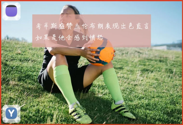 考辛斯盛赞杰伦布朗表现出色直言如果是他会感到愤怒