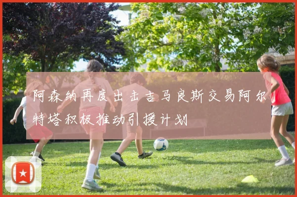 阿森纳再度出击吉马良斯交易阿尔特塔积极推动引援计划
