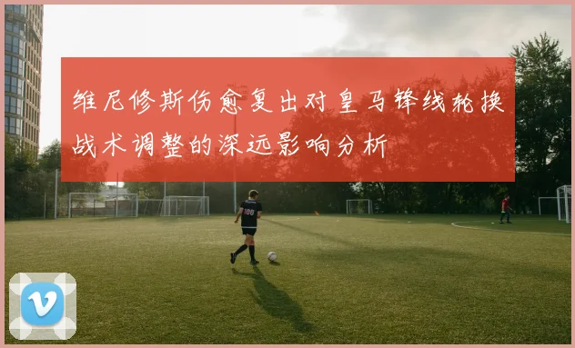 维尼修斯伤愈复出对皇马锋线轮换战术调整的深远影响分析