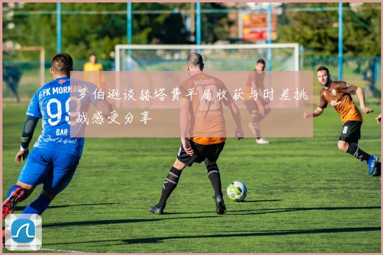 罗伯逊谈赫塔费平局收获与时差挑战感受分享