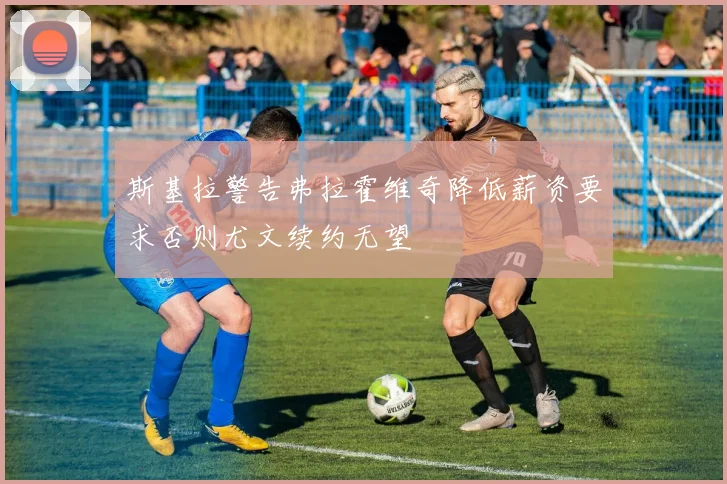 斯基拉警告弗拉霍维奇降低薪资要求否则尤文续约无望