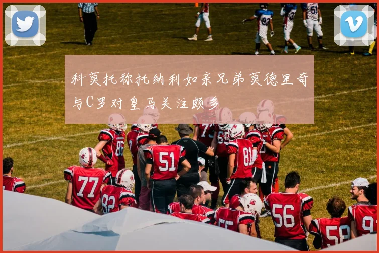 科莫托称托纳利如亲兄弟莫德里奇与C罗对皇马关注颇多
