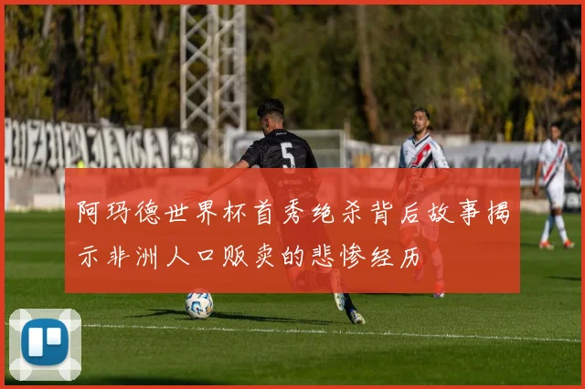 阿玛德世界杯首秀绝杀背后故事揭示非洲人口贩卖的悲惨经历