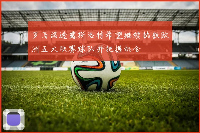 罗马诺透露斯洛特希望继续执教欧洲五大联赛球队并把握机会
