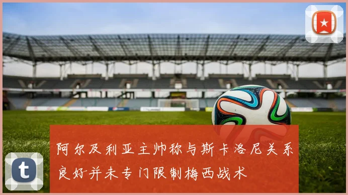 阿尔及利亚主帅称与斯卡洛尼关系良好并未专门限制梅西战术