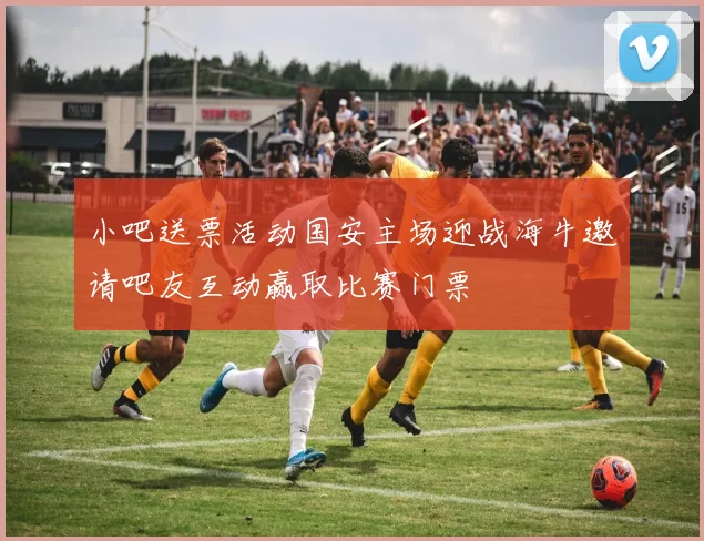 小吧送票活动国安主场迎战海牛邀请吧友互动赢取比赛门票