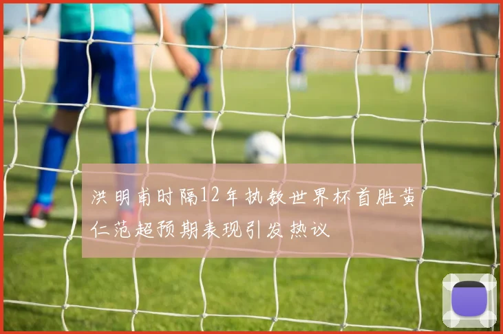 洪明甫时隔12年执教世界杯首胜黄仁范超预期表现引发热议