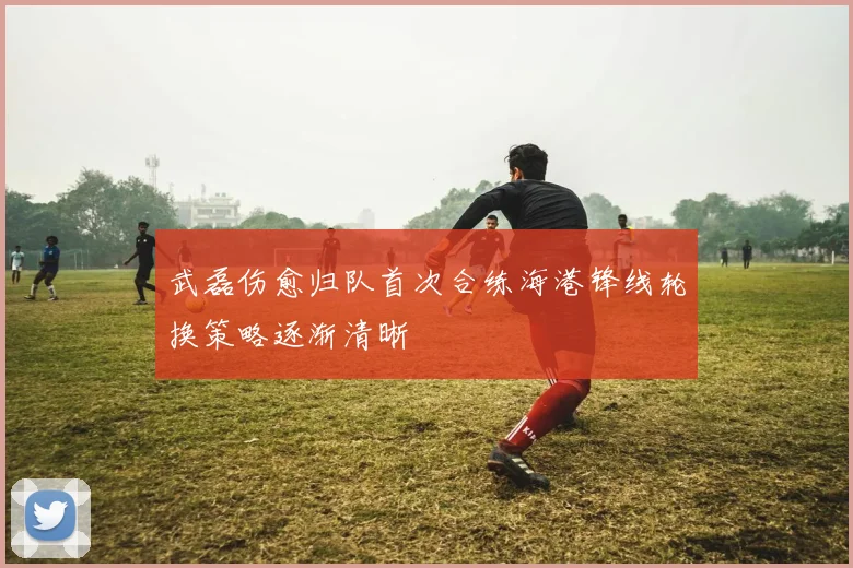 武磊伤愈归队首次合练海港锋线轮换策略逐渐清晰