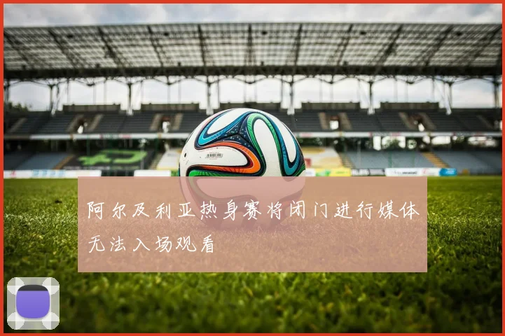 阿尔及利亚热身赛将闭门进行媒体无法入场观看