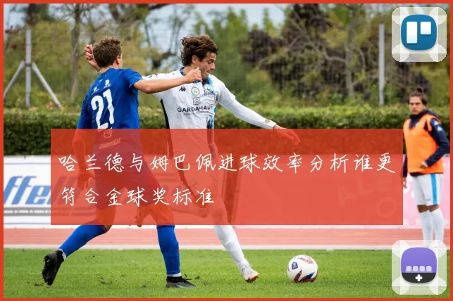 哈兰德与姆巴佩进球效率分析谁更符合金球奖标准