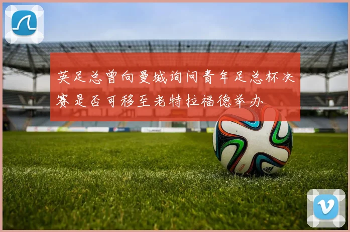 英足总曾向曼城询问青年足总杯决赛是否可移至老特拉福德举办