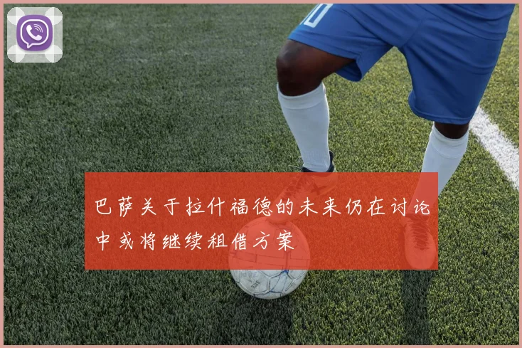 巴萨关于拉什福德的未来仍在讨论中或将继续租借方案
