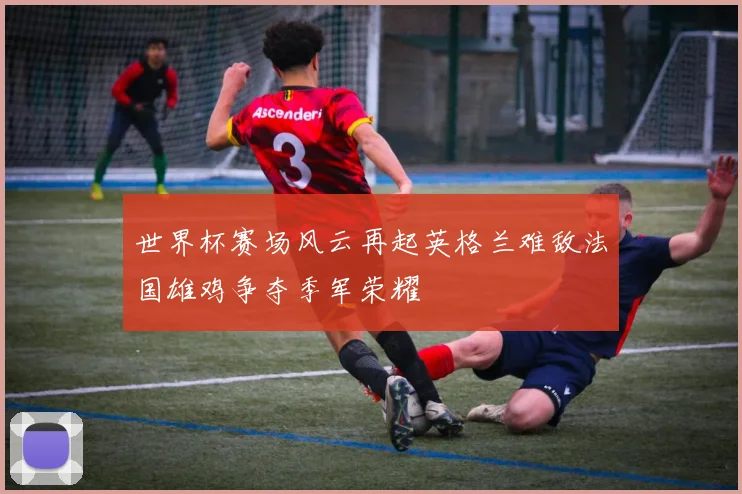 世界杯赛场风云再起英格兰难敌法国雄鸡争夺季军荣耀