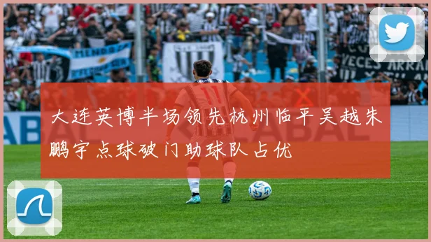 大连英博半场领先杭州临平吴越朱鹏宇点球破门助球队占优