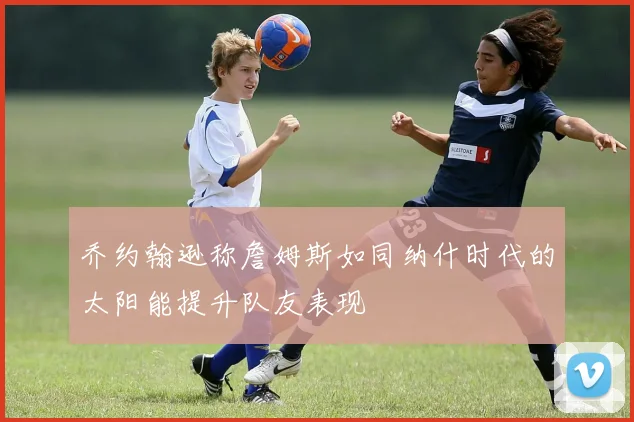 乔约翰逊称詹姆斯如同纳什时代的太阳能提升队友表现