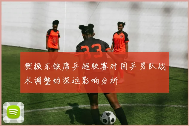 樊振东缺席乒超联赛对国乒男队战术调整的深远影响分析